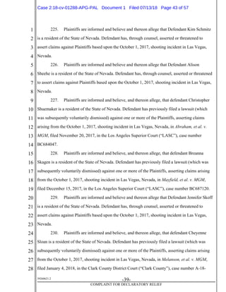 1
2
3
4
5
6
7
8
9
10
11
12
13
14
15
16
17
18
19
20
21
22
23
24
25
26
27
28
39268621.2
-39-
COMPLAINT FOR DECLARATORY RELIEF
225. Plaintiffs are informed and believe and thereon allege that Defendant Kim Schmitz
is a resident of the State of Nevada. Defendant has, through counsel, asserted or threatened to
assert claims against Plaintiffs based upon the October 1, 2017, shooting incident in Las Vegas,
Nevada.
226. Plaintiffs are informed and believe and thereon allege that Defendant Alison
Sheehe is a resident of the State of Nevada. Defendant has, through counsel, asserted or threatened
to assert claims against Plaintiffs based upon the October 1, 2017, shooting incident in Las Vegas,
Nevada.
227. Plaintiffs are informed and believe, and thereon allege, that defendant Christopher
Shuemaker is a resident of the State of Nevada. Defendant has previously filed a lawsuit (which
was subsequently voluntarily dismissed) against one or more of the Plaintiffs, asserting claims
arising from the October 1, 2017, shooting incident in Las Vegas, Nevada, in Abraham, et al. v.
MGM, filed November 20, 2017, in the Los Angeles Superior Court (“LASC”), case number
BC684047.
228. Plaintiffs are informed and believe, and thereon allege, that defendant Breanna
Skagen is a resident of the State of Nevada. Defendant has previously filed a lawsuit (which was
subsequently voluntarily dismissed) against one or more of the Plaintiffs, asserting claims arising
from the October 1, 2017, shooting incident in Las Vegas, Nevada, in Mayfield, et al. v. MGM,
filed December 15, 2017, in the Los Angeles Superior Court (“LASC”), case number BC687120.
229. Plaintiffs are informed and believe and thereon allege that Defendant Jennifer Skoff
is a resident of the State of Nevada. Defendant has, through counsel, asserted or threatened to
assert claims against Plaintiffs based upon the October 1, 2017, shooting incident in Las Vegas,
Nevada.
230. Plaintiffs are informed and believe, and thereon allege, that defendant Cheyenne
Sloan is a resident of the State of Nevada. Defendant has previously filed a lawsuit (which was
subsequently voluntarily dismissed) against one or more of the Plaintiffs, asserting claims arising
from the October 1, 2017, shooting incident in Las Vegas, Nevada, in Melanson, et al. v. MGM,
filed January 4, 2018, in the Clark County District Court (“Clark County”), case number A-18-
Case 2:18-cv-01288-APG-PAL Document 1 Filed 07/13/18 Page 43 of 57
 