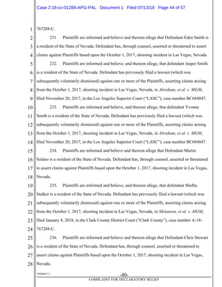 1
2
3
4
5
6
7
8
9
10
11
12
13
14
15
16
17
18
19
20
21
22
23
24
25
26
27
28
39268621.2
-40-
COMPLAINT FOR DECLARATORY RELIEF
767288-C.
231. Plaintiffs are informed and believe and thereon allege that Defendant Eden Smith is
a resident of the State of Nevada. Defendant has, through counsel, asserted or threatened to assert
claims against Plaintiffs based upon the October 1, 2017, shooting incident in Las Vegas, Nevada.
232. Plaintiffs are informed and believe, and thereon allege, that defendant Jasper Smith
is a resident of the State of Nevada. Defendant has previously filed a lawsuit (which was
subsequently voluntarily dismissed) against one or more of the Plaintiffs, asserting claims arising
from the October 1, 2017, shooting incident in Las Vegas, Nevada, in Abraham, et al. v. MGM,
filed November 20, 2017, in the Los Angeles Superior Court (“LASC”), case number BC684047.
233. Plaintiffs are informed and believe, and thereon allege, that defendant Yvonne
Smith is a resident of the State of Nevada. Defendant has previously filed a lawsuit (which was
subsequently voluntarily dismissed) against one or more of the Plaintiffs, asserting claims arising
from the October 1, 2017, shooting incident in Las Vegas, Nevada, in Abraham, et al. v. MGM,
filed November 20, 2017, in the Los Angeles Superior Court (“LASC”), case number BC684047.
234. Plaintiffs are informed and believe and thereon allege that Defendant Martin
Solano is a resident of the State of Nevada. Defendant has, through counsel, asserted or threatened
to assert claims against Plaintiffs based upon the October 1, 2017, shooting incident in Las Vegas,
Nevada.
235. Plaintiffs are informed and believe, and thereon allege, that defendant Shelby
Stalker is a resident of the State of Nevada. Defendant has previously filed a lawsuit (which was
subsequently voluntarily dismissed) against one or more of the Plaintiffs, asserting claims arising
from the October 1, 2017, shooting incident in Las Vegas, Nevada, in Melanson, et al. v. MGM,
filed January 4, 2018, in the Clark County District Court (“Clark County”), case number A-18-
767288-C.
236. Plaintiffs are informed and believe and thereon allege that Defendant Chris Stewart
is a resident of the State of Nevada. Defendant has, through counsel, asserted or threatened to
assert claims against Plaintiffs based upon the October 1, 2017, shooting incident in Las Vegas,
Nevada.
Case 2:18-cv-01288-APG-PAL Document 1 Filed 07/13/18 Page 44 of 57
 