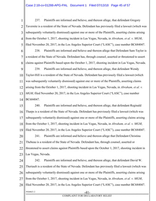 1
2
3
4
5
6
7
8
9
10
11
12
13
14
15
16
17
18
19
20
21
22
23
24
25
26
27
28
39268621.2
-41-
COMPLAINT FOR DECLARATORY RELIEF
237. Plaintiffs are informed and believe, and thereon allege, that defendant Gregory
Tavernite is a resident of the State of Nevada. Defendant has previously filed a lawsuit (which was
subsequently voluntarily dismissed) against one or more of the Plaintiffs, asserting claims arising
from the October 1, 2017, shooting incident in Las Vegas, Nevada, in Abraham, et al. v. MGM,
filed November 20, 2017, in the Los Angeles Superior Court (“LASC”), case number BC684047.
238. Plaintiffs are informed and believe and thereon allege that Defendant Sam Taylor is
a resident of the State of Nevada. Defendant has, through counsel, asserted or threatened to assert
claims against Plaintiffs based upon the October 1, 2017, shooting incident in Las Vegas, Nevada.
239. Plaintiffs are informed and believe, and thereon allege, that defendant Wendy
Taylor-Hill is a resident of the State of Nevada. Defendant has previously filed a lawsuit (which
was subsequently voluntarily dismissed) against one or more of the Plaintiffs, asserting claims
arising from the October 1, 2017, shooting incident in Las Vegas, Nevada, in Abraham, et al. v.
MGM, filed November 20, 2017, in the Los Angeles Superior Court (“LASC”), case number
BC684047.
240. Plaintiffs are informed and believe, and thereon allege, that defendant Reginald
Tharps is a resident of the State of Nevada. Defendant has previously filed a lawsuit (which was
subsequently voluntarily dismissed) against one or more of the Plaintiffs, asserting claims arising
from the October 1, 2017, shooting incident in Las Vegas, Nevada, in Abraham, et al. v. MGM,
filed November 20, 2017, in the Los Angeles Superior Court (“LASC”), case number BC684047.
241. Plaintiffs are informed and believe and thereon allege that Defendant Christina
Thebeau is a resident of the State of Nevada. Defendant has, through counsel, asserted or
threatened to assert claims against Plaintiffs based upon the October 1, 2017, shooting incident in
Las Vegas, Nevada.
242. Plaintiffs are informed and believe, and thereon allege, that defendant David W.
Theriault is a resident of the State of Nevada. Defendant has previously filed a lawsuit (which was
subsequently voluntarily dismissed) against one or more of the Plaintiffs, asserting claims arising
from the October 1, 2017, shooting incident in Las Vegas, Nevada, in Abraham, et al. v. MGM,
filed November 20, 2017, in the Los Angeles Superior Court (“LASC”), case number BC684047.
Case 2:18-cv-01288-APG-PAL Document 1 Filed 07/13/18 Page 45 of 57
 