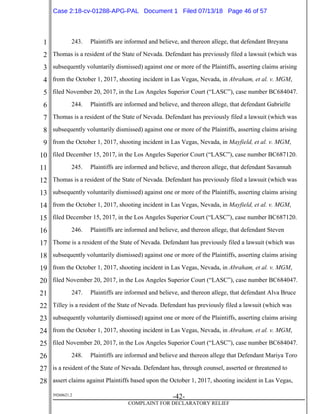 1
2
3
4
5
6
7
8
9
10
11
12
13
14
15
16
17
18
19
20
21
22
23
24
25
26
27
28
39268621.2
-42-
COMPLAINT FOR DECLARATORY RELIEF
243. Plaintiffs are informed and believe, and thereon allege, that defendant Breyana
Thomas is a resident of the State of Nevada. Defendant has previously filed a lawsuit (which was
subsequently voluntarily dismissed) against one or more of the Plaintiffs, asserting claims arising
from the October 1, 2017, shooting incident in Las Vegas, Nevada, in Abraham, et al. v. MGM,
filed November 20, 2017, in the Los Angeles Superior Court (“LASC”), case number BC684047.
244. Plaintiffs are informed and believe, and thereon allege, that defendant Gabrielle
Thomas is a resident of the State of Nevada. Defendant has previously filed a lawsuit (which was
subsequently voluntarily dismissed) against one or more of the Plaintiffs, asserting claims arising
from the October 1, 2017, shooting incident in Las Vegas, Nevada, in Mayfield, et al. v. MGM,
filed December 15, 2017, in the Los Angeles Superior Court (“LASC”), case number BC687120.
245. Plaintiffs are informed and believe, and thereon allege, that defendant Savannah
Thomas is a resident of the State of Nevada. Defendant has previously filed a lawsuit (which was
subsequently voluntarily dismissed) against one or more of the Plaintiffs, asserting claims arising
from the October 1, 2017, shooting incident in Las Vegas, Nevada, in Mayfield, et al. v. MGM,
filed December 15, 2017, in the Los Angeles Superior Court (“LASC”), case number BC687120.
246. Plaintiffs are informed and believe, and thereon allege, that defendant Steven
Thome is a resident of the State of Nevada. Defendant has previously filed a lawsuit (which was
subsequently voluntarily dismissed) against one or more of the Plaintiffs, asserting claims arising
from the October 1, 2017, shooting incident in Las Vegas, Nevada, in Abraham, et al. v. MGM,
filed November 20, 2017, in the Los Angeles Superior Court (“LASC”), case number BC684047.
247. Plaintiffs are informed and believe, and thereon allege, that defendant Alva Bruce
Tilley is a resident of the State of Nevada. Defendant has previously filed a lawsuit (which was
subsequently voluntarily dismissed) against one or more of the Plaintiffs, asserting claims arising
from the October 1, 2017, shooting incident in Las Vegas, Nevada, in Abraham, et al. v. MGM,
filed November 20, 2017, in the Los Angeles Superior Court (“LASC”), case number BC684047.
248. Plaintiffs are informed and believe and thereon allege that Defendant Mariya Toro
is a resident of the State of Nevada. Defendant has, through counsel, asserted or threatened to
assert claims against Plaintiffs based upon the October 1, 2017, shooting incident in Las Vegas,
Case 2:18-cv-01288-APG-PAL Document 1 Filed 07/13/18 Page 46 of 57
 
