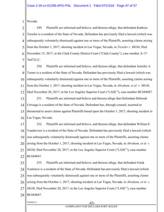 1
2
3
4
5
6
7
8
9
10
11
12
13
14
15
16
17
18
19
20
21
22
23
24
25
26
27
28
39268621.2
-43-
COMPLAINT FOR DECLARATORY RELIEF
Nevada.
249. Plaintiffs are informed and believe, and thereon allege, that defendant Kathryn
Tressler is a resident of the State of Nevada. Defendant has previously filed a lawsuit (which was
subsequently voluntarily dismissed) against one or more of the Plaintiffs, asserting claims arising
from the October 1, 2017, shooting incident in Las Vegas, Nevada, in Tressler v. MGM, filed
November 15, 2017, in the Clark County District Court (“Clark County”), case number A-17-
764722-C.
250. Plaintiffs are informed and believe, and thereon allege, that defendant Jennifer A.
Turner is a resident of the State of Nevada. Defendant has previously filed a lawsuit (which was
subsequently voluntarily dismissed) against one or more of the Plaintiffs, asserting claims arising
from the October 1, 2017, shooting incident in Las Vegas, Nevada, in Abraham, et al. v. MGM,
filed November 20, 2017, in the Los Angeles Superior Court (“LASC”), case number BC684047.
251. Plaintiffs are informed and believe and thereon allege that Defendant Deborah
Urrizaga is a resident of the State of Nevada. Defendant has, through counsel, asserted or
threatened to assert claims against Plaintiffs based upon the October 1, 2017, shooting incident in
Las Vegas, Nevada.
252. Plaintiffs are informed and believe, and thereon allege, that defendant William F.
Vanderveer is a resident of the State of Nevada. Defendant has previously filed a lawsuit (which
was subsequently voluntarily dismissed) against one or more of the Plaintiffs, asserting claims
arising from the October 1, 2017, shooting incident in Las Vegas, Nevada, in Abraham, et al. v.
MGM, filed November 20, 2017, in the Los Angeles Superior Court (“LASC”), case number
BC684047.
253. Plaintiffs are informed and believe, and thereon allege, that defendant Frank
Vealencis is a resident of the State of Nevada. Defendant has previously filed a lawsuit (which
was subsequently voluntarily dismissed) against one or more of the Plaintiffs, asserting claims
arising from the October 1, 2017, shooting incident in Las Vegas, Nevada, in Abraham, et al. v.
MGM, filed November 20, 2017, in the Los Angeles Superior Court (“LASC”), case number
BC684047.
Case 2:18-cv-01288-APG-PAL Document 1 Filed 07/13/18 Page 47 of 57
 