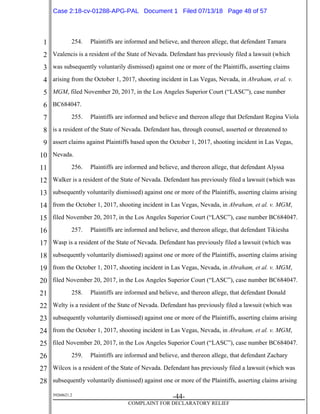 1
2
3
4
5
6
7
8
9
10
11
12
13
14
15
16
17
18
19
20
21
22
23
24
25
26
27
28
39268621.2
-44-
COMPLAINT FOR DECLARATORY RELIEF
254. Plaintiffs are informed and believe, and thereon allege, that defendant Tamara
Vealencis is a resident of the State of Nevada. Defendant has previously filed a lawsuit (which
was subsequently voluntarily dismissed) against one or more of the Plaintiffs, asserting claims
arising from the October 1, 2017, shooting incident in Las Vegas, Nevada, in Abraham, et al. v.
MGM, filed November 20, 2017, in the Los Angeles Superior Court (“LASC”), case number
BC684047.
255. Plaintiffs are informed and believe and thereon allege that Defendant Regina Viola
is a resident of the State of Nevada. Defendant has, through counsel, asserted or threatened to
assert claims against Plaintiffs based upon the October 1, 2017, shooting incident in Las Vegas,
Nevada.
256. Plaintiffs are informed and believe, and thereon allege, that defendant Alyssa
Walker is a resident of the State of Nevada. Defendant has previously filed a lawsuit (which was
subsequently voluntarily dismissed) against one or more of the Plaintiffs, asserting claims arising
from the October 1, 2017, shooting incident in Las Vegas, Nevada, in Abraham, et al. v. MGM,
filed November 20, 2017, in the Los Angeles Superior Court (“LASC”), case number BC684047.
257. Plaintiffs are informed and believe, and thereon allege, that defendant Tikiesha
Wasp is a resident of the State of Nevada. Defendant has previously filed a lawsuit (which was
subsequently voluntarily dismissed) against one or more of the Plaintiffs, asserting claims arising
from the October 1, 2017, shooting incident in Las Vegas, Nevada, in Abraham, et al. v. MGM,
filed November 20, 2017, in the Los Angeles Superior Court (“LASC”), case number BC684047.
258. Plaintiffs are informed and believe, and thereon allege, that defendant Donald
Welty is a resident of the State of Nevada. Defendant has previously filed a lawsuit (which was
subsequently voluntarily dismissed) against one or more of the Plaintiffs, asserting claims arising
from the October 1, 2017, shooting incident in Las Vegas, Nevada, in Abraham, et al. v. MGM,
filed November 20, 2017, in the Los Angeles Superior Court (“LASC”), case number BC684047.
259. Plaintiffs are informed and believe, and thereon allege, that defendant Zachary
Wilcox is a resident of the State of Nevada. Defendant has previously filed a lawsuit (which was
subsequently voluntarily dismissed) against one or more of the Plaintiffs, asserting claims arising
Case 2:18-cv-01288-APG-PAL Document 1 Filed 07/13/18 Page 48 of 57
 
