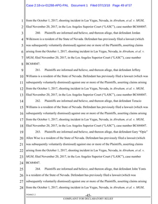 1
2
3
4
5
6
7
8
9
10
11
12
13
14
15
16
17
18
19
20
21
22
23
24
25
26
27
28
39268621.2
-45-
COMPLAINT FOR DECLARATORY RELIEF
from the October 1, 2017, shooting incident in Las Vegas, Nevada, in Abraham, et al. v. MGM,
filed November 20, 2017, in the Los Angeles Superior Court (“LASC”), case number BC684047.
260. Plaintiffs are informed and believe, and thereon allege, that defendant Jordan
Wilkinson is a resident of the State of Nevada. Defendant has previously filed a lawsuit (which
was subsequently voluntarily dismissed) against one or more of the Plaintiffs, asserting claims
arising from the October 1, 2017, shooting incident in Las Vegas, Nevada, in Abraham, et al. v.
MGM, filed November 20, 2017, in the Los Angeles Superior Court (“LASC”), case number
BC684047.
261. Plaintiffs are informed and believe, and thereon allege, that defendant Jeffery
Williams is a resident of the State of Nevada. Defendant has previously filed a lawsuit (which was
subsequently voluntarily dismissed) against one or more of the Plaintiffs, asserting claims arising
from the October 1, 2017, shooting incident in Las Vegas, Nevada, in Abraham, et al. v. MGM,
filed November 20, 2017, in the Los Angeles Superior Court (“LASC”), case number BC684047.
262. Plaintiffs are informed and believe, and thereon allege, that defendant Teracio
Williams is a resident of the State of Nevada. Defendant has previously filed a lawsuit (which was
subsequently voluntarily dismissed) against one or more of the Plaintiffs, asserting claims arising
from the October 1, 2017, shooting incident in Las Vegas, Nevada, in Abraham, et al. v. MGM,
filed November 20, 2017, in the Los Angeles Superior Court (“LASC”), case number BC684047.
263. Plaintiffs are informed and believe, and thereon allege, that defendant Gary “Opie”
Allen Wise is a resident of the State of Nevada. Defendant has previously filed a lawsuit (which
was subsequently voluntarily dismissed) against one or more of the Plaintiffs, asserting claims
arising from the October 1, 2017, shooting incident in Las Vegas, Nevada, in Abraham, et al. v.
MGM, filed November 20, 2017, in the Los Angeles Superior Court (“LASC”), case number
BC684047.
264. Plaintiffs are informed and believe, and thereon allege, that defendant John Yonts
is a resident of the State of Nevada. Defendant has previously filed a lawsuit (which was
subsequently voluntarily dismissed) against one or more of the Plaintiffs, asserting claims arising
from the October 1, 2017, shooting incident in Las Vegas, Nevada, in Abraham, et al. v. MGM,
Case 2:18-cv-01288-APG-PAL Document 1 Filed 07/13/18 Page 49 of 57
 