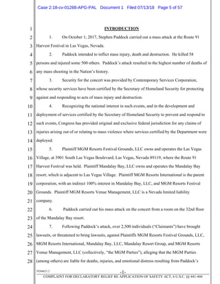 1
2
3
4
5
6
7
8
9
10
11
12
13
14
15
16
17
18
19
20
21
22
23
24
25
26
27
28
39268621.2
-1-
COMPLAINT FOR DECLARATORY RELIEF RE APPLICATION OF SAFETY ACT, 6 U.S.C. §§ 441-444
INTRODUCTION
1. On October 1, 2017, Stephen Paddock carried out a mass attack at the Route 91
Harvest Festival in Las Vegas, Nevada.
2. Paddock intended to inflict mass injury, death and destruction. He killed 58
persons and injured some 500 others. Paddock’s attack resulted in the highest number of deaths of
any mass shooting in the Nation’s history.
3. Security for the concert was provided by Contemporary Services Corporation,
whose security services have been certified by the Secretary of Homeland Security for protecting
against and responding to acts of mass injury and destruction.
4. Recognizing the national interest in such events, and in the development and
deployment of services certified by the Secretary of Homeland Security to prevent and respond to
such events, Congress has provided original and exclusive federal jurisdiction for any claims of
injuries arising out of or relating to mass violence where services certified by the Department were
deployed.
5. Plaintiff MGM Resorts Festival Grounds, LLC owns and operates the Las Vegas
Village, at 3901 South Las Vegas Boulevard, Las Vegas, Nevada 89119, where the Route 91
Harvest Festival was held. Plaintiff Mandalay Bay, LLC owns and operates the Mandalay Bay
resort, which is adjacent to Las Vegas Village. Plaintiff MGM Resorts International is the parent
corporation, with an indirect 100% interest in Mandalay Bay, LLC, and MGM Resorts Festival
Grounds. Plaintiff MGM Resorts Venue Management, LLC is a Nevada limited liability
company.
6. Paddock carried out his mass attack on the concert from a room on the 32nd floor
of the Mandalay Bay resort.
7. Following Paddock’s attack, over 2,500 individuals (“Claimants”) have brought
lawsuits, or threatened to bring lawsuits, against Plaintiffs MGM Resorts Festival Grounds, LLC,
MGM Resorts International, Mandalay Bay, LLC, Mandalay Resort Group, and MGM Resorts
Venue Management, LLC (collectively, “the MGM Parties”), alleging that the MGM Parties
(among others) are liable for deaths, injuries, and emotional distress resulting from Paddock’s
Case 2:18-cv-01288-APG-PAL Document 1 Filed 07/13/18 Page 5 of 57
 