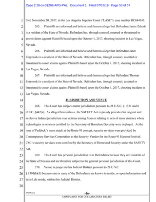 1
2
3
4
5
6
7
8
9
10
11
12
13
14
15
16
17
18
19
20
21
22
23
24
25
26
27
28
39268621.2
-46-
COMPLAINT FOR DECLARATORY RELIEF
filed November 20, 2017, in the Los Angeles Superior Court (“LASC”), case number BC684047.
265. Plaintiffs are informed and believe and thereon allege that Defendant Jamie Zaleski
is a resident of the State of Nevada. Defendant has, through counsel, asserted or threatened to
assert claims against Plaintiffs based upon the October 1, 2017, shooting incident in Las Vegas,
Nevada.
266. Plaintiffs are informed and believe and thereon allege that Defendant Janet
Zmyewski is a resident of the State of Nevada. Defendant has, through counsel, asserted or
threatened to assert claims against Plaintiffs based upon the October 1, 2017, shooting incident in
Las Vegas, Nevada.
267. Plaintiffs are informed and believe and thereon allege that Defendant Thomas
Zmyewski is a resident of the State of Nevada. Defendant has, through counsel, asserted or
threatened to assert claims against Plaintiffs based upon the October 1, 2017, shooting incident in
Las Vegas, Nevada.
JURISDICTION AND VENUE
268. This Court has subject-matter jurisdiction pursuant to 28 U.S.C. § 1331 and 6
U.S.C. §442(a). As alleged hereinabove, the SAFETY Act expressly provides for original and
exclusive federal jurisdiction over actions arising from or relating to acts of mass violence where
technologies or services certified by the Secretary of Homeland Security were deployed. At the
time of Paddock’s mass attack at the Route 91 concert, security services were provided by
Contemporary Services Corporation as the Security Vendor for the Route 91 Harvest Festival.
CSC’s security services were certified by the Secretary of Homeland Security under the SAFETY
Act.
269. This Court has personal jurisdiction over Defendants because they are residents of
the State of Nevada and are therefore subject to the general personal jurisdiction of this Court.
270. Venue is proper in this Judicial District pursuant to 28 U.S.C.
§ 1391(b)(1) because one or more of the Defendants are known to reside, or upon information and
belief, do reside, within this Judicial District.
Case 2:18-cv-01288-APG-PAL Document 1 Filed 07/13/18 Page 50 of 57
 