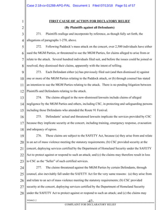 1
2
3
4
5
6
7
8
9
10
11
12
13
14
15
16
17
18
19
20
21
22
23
24
25
26
27
28
39268621.2
-47-
COMPLAINT FOR DECLARATORY RELIEF
FIRST CAUSE OF ACTION FOR DECLATORY RELIEF
(By Plaintiffs against all Defendants)
271. Plaintiffs reallege and incorporate by reference, as though fully set forth, the
allegations of paragraphs 1-270, above.
272. Following Paddock’s mass attack on the concert, over 2,500 individuals have either
sued the MGM Parties, or threatened to sue the MGM Parties, for claims alleged to arise from or
relate to the attack. Several hundred individuals filed suit, and before the issues could be joined or
resolved, they dismissed their claims, apparently with the intent of refiling.
273. Each Defendant either (a) has previously filed suit (and then dismissed it) against
one or more of the MGM Parties relating to the Paddock attack, or (b) through counsel has stated
an intention to sue the MGM Parties relating to the attack. There is no pending litigation between
Plaintiffs and Defendants relating to the attack.
274. The claims alleged in the now-dismissed lawsuits include claims of alleged
negligence by the MGM Parties and others, including CSC, in protecting and safeguarding persons
including those Defendants who attended the Route 91 Festival.
275. Defendants’ actual and threatened lawsuits implicate the services provided by CSC
because they implicate security at the concert, including training, emergency response, evacuation
and adequacy of egress.
276. These claims are subject to the SAFETY Act, because (a) they arise from and relate
to an act of mass violence meeting the statutory requirements; (b) CSC provided security at the
concert, deploying services certified by the Department of Homeland Security under the SAFETY
Act to protect against or respond to such an attack; and (c) the claims may therefore result in loss
to CSC as the “Seller” of such certified services.
277. The claims threatened against the MGM Parties by certain Defendants, through
counsel, also inevitably fall under the SAFETY Act for the very same reasons: (a) they arise from
and relate to an act of mass violence meeting the statutory requirements; (b) CSC provided
security at the concert, deploying services certified by the Department of Homeland Security
under the SAFETY Act to protect against or respond to such an attack; and (c) the claims may
Case 2:18-cv-01288-APG-PAL Document 1 Filed 07/13/18 Page 51 of 57
 