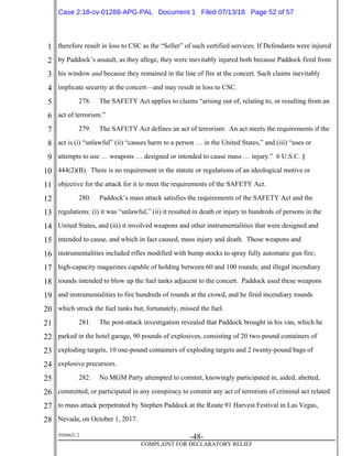 1
2
3
4
5
6
7
8
9
10
11
12
13
14
15
16
17
18
19
20
21
22
23
24
25
26
27
28
39268621.2
-48-
COMPLAINT FOR DECLARATORY RELIEF
therefore result in loss to CSC as the “Seller” of such certified services. If Defendants were injured
by Paddock’s assault, as they allege, they were inevitably injured both because Paddock fired from
his window and because they remained in the line of fire at the concert. Such claims inevitably
implicate security at the concert—and may result in loss to CSC.
278. The SAFETY Act applies to claims “arising out of, relating to, or resulting from an
act of terrorism.”
279. The SAFETY Act defines an act of terrorism: An act meets the requirements if the
act is (i) “unlawful” (ii) “causes harm to a person … in the United States,” and (iii) “uses or
attempts to use … weapons … designed or intended to cause mass … injury.” 6 U.S.C. §
444(2)(B). There is no requirement in the statute or regulations of an ideological motive or
objective for the attack for it to meet the requirements of the SAFETY Act.
280. Paddock’s mass attack satisfies the requirements of the SAFETY Act and the
regulations: (i) it was “unlawful,” (ii) it resulted in death or injury to hundreds of persons in the
United States, and (iii) it involved weapons and other instrumentalities that were designed and
intended to cause, and which in fact caused, mass injury and death. Those weapons and
instrumentalities included rifles modified with bump stocks to spray fully automatic gun fire;
high-capacity magazines capable of holding between 60 and 100 rounds; and illegal incendiary
rounds intended to blow up the fuel tanks adjacent to the concert. Paddock used these weapons
and instrumentalities to fire hundreds of rounds at the crowd, and he fired incendiary rounds
which struck the fuel tanks but, fortunately, missed the fuel.
281. The post-attack investigation revealed that Paddock brought in his van, which he
parked in the hotel garage, 90 pounds of explosives, consisting of 20 two-pound containers of
exploding targets, 10 one-pound containers of exploding targets and 2 twenty-pound bags of
explosive precursors.
282. No MGM Party attempted to commit, knowingly participated in, aided, abetted,
committed, or participated in any conspiracy to commit any act of terrorism of criminal act related
to mass attack perpetrated by Stephen Paddock at the Route 91 Harvest Festival in Las Vegas,
Nevada, on October 1, 2017.
Case 2:18-cv-01288-APG-PAL Document 1 Filed 07/13/18 Page 52 of 57
 