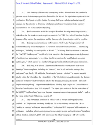 1
2
3
4
5
6
7
8
9
10
11
12
13
14
15
16
17
18
19
20
21
22
23
24
25
26
27
28
39268621.2
-49-
COMPLAINT FOR DECLARATORY RELIEF
283. The Secretary of Homeland Security may make a determination that conduct in
question meets the statutory requirement, but neither the Act nor the regulations requires a formal
certification. The Statute provides that the Secretary shall have exclusive authority to certify
services, but the authority to determine whether an act of mass violence meets the statutory
requirements is not exclusive to the Secretary.
284. Public statements by the Secretary of Homeland Security concerning the attack
make clear that the attack meets the requirements of the SAFETY Act; indeed, based on the plain
language of the statute, the regulations, and the facts, no other determination could be possible.
285. In congressional testimony on November 30, 2017, the Acting Secretary of
Homeland Security noted the emphasis of “terrorists and other violent criminals … on attacking
soft targets,” including “recent tragedies in Nevada.” The Acting Secretary went on to note that
the “SAFETY Act Program” “provide[s] critical incentives for the development and deployment
of anti-terrorism technologies by providing liability protections for ‘qualified anti-terrorism
technologies,’” which applies to a number of large sports and entertainment venues nationwide.
286. In a May 2018 release, Department of Homeland Security noted that “mass
shootings” in various places, including at a “concert,” aim “to kill and maim unsuspecting
individuals” and thereby fall within the Department’s “primary mission” “to prevent terrorist
attacks within the U.S, reduce the vulnerability of the U.S. to terrorism, and minimize the damage
and assist in the recovery from terrorist attacks that do occur, including those in ST-CPs [soft-
targets-crowded places].” Department of Homeland Security, Soft Targets and Crowded Places
Security Plan Overview, May 2018, at page 2. The report goes on to note that the protections of
the SAFETY Act have been “approved for open venues such as sports arenas and stadia” – such as
the venue for the Route 91 Festival. Id. at p. 17.
287. The Department continues its critical work to prevent and respond to mass
violence. In Congressional testimony on May 15, 2018, the Secretary testified that DHS is
“seeking to ramp up ‘soft target’ security efforts,” noting that DHS programs “address threats to
soft targets – including schools, entertainment venues, major events, and public spaces” (emphasis
added). Further, on June 4, 2018, DHS announced that it had “developed a ST-CP Security
Case 2:18-cv-01288-APG-PAL Document 1 Filed 07/13/18 Page 53 of 57
 