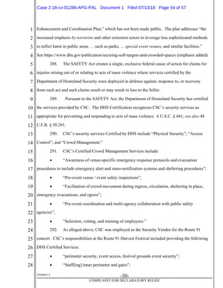 1
2
3
4
5
6
7
8
9
10
11
12
13
14
15
16
17
18
19
20
21
22
23
24
25
26
27
28
39268621.2
-50-
COMPLAINT FOR DECLARATORY RELIEF
Enhancement and Coordination Plan,” which has not been made public. The plan addresses “the
increased emphasis by terrorists and other extremist actors to leverage less sophisticated methods
to inflict harm in public areas … such as parks, … special event venues, and similar facilities.”
See https://www.dhs.gov/publication/securing-soft-targets-and-crowded-spaces (emphasis added).
288. The SAFETY Act creates a single, exclusive federal cause of action for claims for
injuries arising out of or relating to acts of mass violence where services certified by the
Department of Homeland Security were deployed in defense against, response to, or recovery
from such act and such claims result or may result in loss to the Seller.
289. Pursuant to the SAFETY Act, the Department of Homeland Security has certified
the services provided by CSC. The DHS Certification recognizes CSC’s security services as
appropriate for preventing and responding to acts of mass violence. 6 U.S.C. § 441; see also 48
C.F.R. § 50.201.
290. CSC’s security services Certified by DHS include “Physical Security”; “Access
Control”; and “Crowd Management.”
291. CSC’s Certified Crowd Management Services include:
 “Awareness of venue-specific emergency response protocols and evacuation
procedures to include emergency alert and mass-notification systems and sheltering procedures”;
 “Pre-event venue / event safety inspections”;
 “Facilitation of crowd movement during ingress, circulation, sheltering in place,
emergency evacuations, and egress”;
 “Pre-event coordination and multi-agency collaboration with public safety
agencies”;
 “Selection, vetting, and training of employees.”
292. As alleged above, CSC was employed as the Security Vendor for the Route 91
concert. CSC’s responsibilities at the Route 91 Harvest Festival included providing the following
DHS Certified Services:
 “perimeter security, event access, festival grounds event security”;
 “Staff[ing] inner perimeter and gates”;
Case 2:18-cv-01288-APG-PAL Document 1 Filed 07/13/18 Page 54 of 57
 