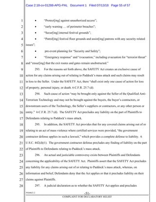 1
2
3
4
5
6
7
8
9
10
11
12
13
14
15
16
17
18
19
20
21
22
23
24
25
26
27
28
39268621.2
-51-
COMPLAINT FOR DECLARATORY RELIEF
 “Protect[ing] against unauthorized access”;
 “early warning … of perimeter breaches”;
 “Secur[ing] internal festival grounds”;
 “Patrol[ing] festival floor grounds and assist[ing] patrons with any security related
issues”;
 pre-event planning for “Security and Safety”;
 “Emergency response” and “evacuation,” including evacuation for “terrorist threat”
and “ensur[ing] that the exit routes and gates remain unobstructed.”
293. For the reasons set forth above, the SAFETY Act creates an exclusive cause of
action for any claims arising out of relating to Paddock’s mass attack and such claims may result
in loss to the Seller. Under the SAFETY Act, there “shall exist only one cause of action for loss
of property, personal injury, or death. 6 C.F.R. 25.7 (d).
294. Such cause of action “may be brought only against the Seller of the Qualified Anti-
Terrorism Technology and may not be brought against the buyers, the buyer’s contractors, or
downstream users of the Technology, the Seller’s suppliers or contractors, or any other person or
entity.” 6 C.F.R. 25.7 (d). The SAFETY Act precludes any liability on the part of Plaintiffs to
Defendants relating to Paddock’s mass attack.
295. In addition, the SAFETY Act provides that for any covered claims arising out of or
relating to an act of mass violence where certified services were provided, “the government
contractor defense applies in such a lawsuit,” which provides a complete defense to liability. 6
U.S.C. 442(d)(1). The government contractor defense precludes any finding of liability on the part
of Plaintiffs to Defendants relating to Paddock’s mass attack.
296. An actual and justiciable controversy exists between Plaintiffs and Defendants
concerning the applicability of the SAFETY Act. Plaintiffs assert that the SAFETY Act precludes
any liability for any claims arising out of or relating to Paddock’s mass attack, whereas, on
information and belief, Defendants deny that the Act applies or that it precludes liability on their
claims against Plaintiffs.
297. A judicial declaration as to whether the SAFETY Act applies and precludes
Case 2:18-cv-01288-APG-PAL Document 1 Filed 07/13/18 Page 55 of 57
 
