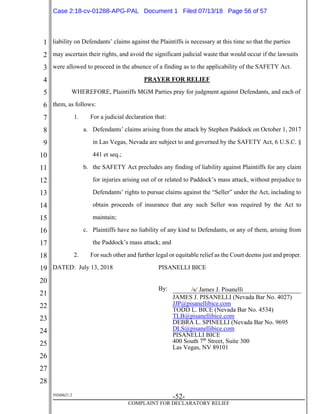 1
2
3
4
5
6
7
8
9
10
11
12
13
14
15
16
17
18
19
20
21
22
23
24
25
26
27
28
39268621.2
-52-
COMPLAINT FOR DECLARATORY RELIEF
liability on Defendants’ claims against the Plaintiffs is necessary at this time so that the parties
may ascertain their rights, and avoid the significant judicial waste that would occur if the lawsuits
were allowed to proceed in the absence of a finding as to the applicability of the SAFETY Act.
PRAYER FOR RELIEF
WHEREFORE, Plaintiffs MGM Parties pray for judgment against Defendants, and each of
them, as follows:
1. For a judicial declaration that:
a. Defendants’ claims arising from the attack by Stephen Paddock on October 1, 2017
in Las Vegas, Nevada are subject to and governed by the SAFETY Act, 6 U.S.C. §
441 et seq.;
b. the SAFETY Act precludes any finding of liability against Plaintiffs for any claim
for injuries arising out of or related to Paddock’s mass attack, without prejudice to
Defendants’ rights to pursue claims against the “Seller” under the Act, including to
obtain proceeds of insurance that any such Seller was required by the Act to
maintain;
c. Plaintiffs have no liability of any kind to Defendants, or any of them, arising from
the Paddock’s mass attack; and
2. For such other and further legal or equitable relief as the Court deems just and proper.
DATED: July 13, 2018 PISANELLI BICE
By: /s/ James J. Pisanelli
JAMES J. PISANELLI (Nevada Bar No. 4027)
JJP@pisanellibice.com
TODD L. BICE (Nevada Bar No. 4534)
TLB@pisanellibice.com
DEBRA L. SPINELLI (Nevada Bar No. 9695
DLS@pisanellibice.com
PISANELLI BICE
400 South 7th
Street, Suite 300
Las Vegas, NV 89101
Case 2:18-cv-01288-APG-PAL Document 1 Filed 07/13/18 Page 56 of 57
 