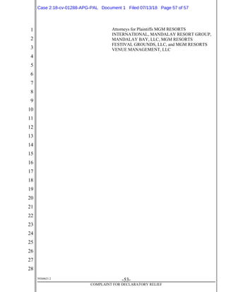 1
2
3
4
5
6
7
8
9
10
11
12
13
14
15
16
17
18
19
20
21
22
23
24
25
26
27
28
39268621.2
-53-
COMPLAINT FOR DECLARATORY RELIEF
Attorneys for Plaintiffs MGM RESORTS
INTERNATIONAL, MANDALAY RESORT GROUP,
MANDALAY BAY, LLC, MGM RESORTS
FESTIVAL GROUNDS, LLC, and MGM RESORTS
VENUE MANAGEMENT, LLC
Case 2:18-cv-01288-APG-PAL Document 1 Filed 07/13/18 Page 57 of 57
 