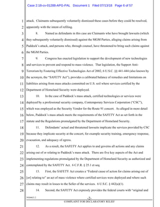 1
2
3
4
5
6
7
8
9
10
11
12
13
14
15
16
17
18
19
20
21
22
23
24
25
26
27
28
39268621.2
-2-
COMPLAINT FOR DECLARATORY RELIEF
attack. Claimants subsequently voluntarily dismissed these cases before they could be resolved,
apparently with the intent of refiling.
8. Named as defendants in this case are Claimants who have brought lawsuits (which
they subsequently voluntarily dismissed) against the MGM Parties, alleging claims arising from
Paddock’s attack, and persons who, through counsel, have threatened to bring such claims against
the MGM Parties.
9. Congress has enacted legislation to support the development of new technologies
and services to prevent and respond to mass violence. That legislation, the Support Anti-
Terrorism by Fostering Effective Technologies Act of 2002, 6 U.S.C. §§ 441-444 (also known by
the acronym, the “SAFETY Act”), provides a calibrated balance of remedies and limitations on
liabilities arising from mass attacks committed on U.S. soil where services certified by the
Department of Homeland Security were deployed.
10. In the case of Paddock’s mass attack, certified technologies or services were
deployed by a professional security company, Contemporary Services Corporation (“CSC”),
which was employed as the Security Vendor for the Route 91 concert. As alleged in more detail
below, Paddock’s mass attack meets the requirements of the SAFETY Act as set forth in the
statute and the Regulations promulgated by the Department of Homeland Security.
11. Defendants’ actual and threatened lawsuits implicate the services provided by CSC
because they implicate security at the concert, for example security training, emergency response,
evacuation, and adequacy of egress.
12. As a result, the SAFETY Act applies to and governs all actions and any claims
arising out of or relating to Paddock’s mass attack. There are five key aspects of the Act and
implementing regulations promulgated by the Department of Homeland Security as authorized and
contemplated by the SAFETY Act. 6 C.F.R. § 25.1 et seq.
13. First, the SAFETY Act creates a “Federal cause of action for claims arising out of
[or] relating to” an act of mass violence where certified services were deployed and where such
claims may result in losses to the Seller of the services. 6 U.S.C. § 442(a)(1).
14. Second, the SAFETY Act expressly provides the federal courts with “original and
Case 2:18-cv-01288-APG-PAL Document 1 Filed 07/13/18 Page 6 of 57
 