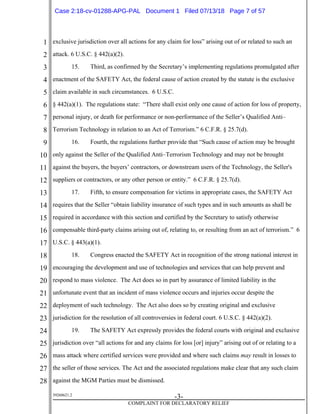 1
2
3
4
5
6
7
8
9
10
11
12
13
14
15
16
17
18
19
20
21
22
23
24
25
26
27
28
39268621.2
-3-
COMPLAINT FOR DECLARATORY RELIEF
exclusive jurisdiction over all actions for any claim for loss” arising out of or related to such an
attack. 6 U.S.C. § 442(a)(2).
15. Third, as confirmed by the Secretary’s implementing regulations promulgated after
enactment of the SAFETY Act, the federal cause of action created by the statute is the exclusive
claim available in such circumstances. 6 U.S.C.
§ 442(a)(1). The regulations state: “There shall exist only one cause of action for loss of property,
personal injury, or death for performance or non-performance of the Seller’s Qualified Anti–
Terrorism Technology in relation to an Act of Terrorism.” 6 C.F.R. § 25.7(d).
16. Fourth, the regulations further provide that “Such cause of action may be brought
only against the Seller of the Qualified Anti–Terrorism Technology and may not be brought
against the buyers, the buyers’ contractors, or downstream users of the Technology, the Seller's
suppliers or contractors, or any other person or entity.” 6 C.F.R. § 25.7(d).
17. Fifth, to ensure compensation for victims in appropriate cases, the SAFETY Act
requires that the Seller “obtain liability insurance of such types and in such amounts as shall be
required in accordance with this section and certified by the Secretary to satisfy otherwise
compensable third-party claims arising out of, relating to, or resulting from an act of terrorism.” 6
U.S.C. § 443(a)(1).
18. Congress enacted the SAFETY Act in recognition of the strong national interest in
encouraging the development and use of technologies and services that can help prevent and
respond to mass violence. The Act does so in part by assurance of limited liability in the
unfortunate event that an incident of mass violence occurs and injuries occur despite the
deployment of such technology. The Act also does so by creating original and exclusive
jurisdiction for the resolution of all controversies in federal court. 6 U.S.C. § 442(a)(2).
19. The SAFETY Act expressly provides the federal courts with original and exclusive
jurisdiction over “all actions for and any claims for loss [or] injury” arising out of or relating to a
mass attack where certified services were provided and where such claims may result in losses to
the seller of those services. The Act and the associated regulations make clear that any such claim
against the MGM Parties must be dismissed.
Case 2:18-cv-01288-APG-PAL Document 1 Filed 07/13/18 Page 7 of 57
 