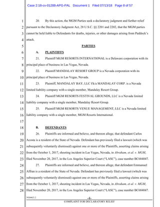 1
2
3
4
5
6
7
8
9
10
11
12
13
14
15
16
17
18
19
20
21
22
23
24
25
26
27
28
39268621.2
-4-
COMPLAINT FOR DECLARATORY RELIEF
20. By this action, the MGM Parties seek a declaratory judgment and further relief
pursuant to the Declaratory Judgment Act, 28 U.S.C. §§ 2201 and 2202, that the MGM parties
cannot be held liable to Defendants for deaths, injuries, or other damages arising from Paddock’s
attack.
PARTIES
A. PLAINTIFFS
21. Plaintiff MGM RESORTS INTERNATIONAL is a Delaware corporation with its
principal place of business in Las Vegas, Nevada.
22. Plaintiff MANDALAY RESORT GROUP is a Nevada corporation with its
principal place of business in Las Vegas, Nevada.
23. Plaintiff, MANDALAY BAY, LLC f/k/a MANDALAY CORP. is a Nevada
limited liability company with a single member, Mandalay Resort Group.
24. Plaintiff MGM RESORTS FESTIVAL GROUNDS, LLC is a Nevada limited
liability company with a single member, Mandalay Resort Group.
25. Plaintiff MGM RESORTS VENUE MANAGEMENT, LLC is a Nevada limited
liability company with a single member, MGM Resorts International.
B. DEFENDANTS
26. Plaintiffs are informed and believe, and thereon allege, that defendant Carlos
Acosta is a resident of the State of Nevada. Defendant has previously filed a lawsuit (which was
subsequently voluntarily dismissed) against one or more of the Plaintiffs, asserting claims arising
from the October 1, 2017, shooting incident in Las Vegas, Nevada, in Abraham, et al. v. MGM,
filed November 20, 2017, in the Los Angeles Superior Court (“LASC”), case number BC684047.
27. Plaintiffs are informed and believe, and thereon allege, that defendant Emmanuel
Affran is a resident of the State of Nevada. Defendant has previously filed a lawsuit (which was
subsequently voluntarily dismissed) against one or more of the Plaintiffs, asserting claims arising
from the October 1, 2017, shooting incident in Las Vegas, Nevada, in Abraham, et al. v. MGM,
filed November 20, 2017, in the Los Angeles Superior Court (“LASC”), case number BC684047.
Case 2:18-cv-01288-APG-PAL Document 1 Filed 07/13/18 Page 8 of 57
 