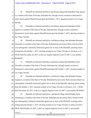 1
2
3
4
5
6
7
8
9
10
11
12
13
14
15
16
17
18
19
20
21
22
23
24
25
26
27
28
39268621.2
-5-
COMPLAINT FOR DECLARATORY RELIEF
28. Plaintiffs are informed and believe and thereon allege that Defendant Greg Aguayo
is a resident of the State of Nevada. Defendant has, through counsel, asserted or threatened to
assert claims against Plaintiffs based upon the October 1, 2017, shooting incident in Las Vegas,
Nevada.
29. Plaintiffs are informed and believe and thereon allege that Defendant Lillian
Aguirre is a resident of the State of Nevada. Defendant has, through counsel, asserted or
threatened to assert claims against Plaintiffs based upon the October 1, 2017, shooting incident in
Las Vegas, Nevada.
30. Plaintiffs are informed and believe, and thereon allege, that defendant Dionndra
Alexander is a resident of the State of Nevada. Defendant has previously filed a lawsuit (which
was subsequently voluntarily dismissed) against one or more of the Plaintiffs, asserting claims
arising from the October 1, 2017, shooting incident in Las Vegas, Nevada, in Abraham, et al. v.
MGM, filed November 20, 2017, in the Los Angeles Superior Court (“LASC”), case number
BC684047.
31. Plaintiffs are informed and believe and thereon allege that Defendant Leslie
Alworth is a resident of the State of Nevada. Defendant has, through counsel, asserted or
threatened to assert claims against Plaintiffs based upon the October 1, 2017, shooting incident in
Las Vegas, Nevada.
32. Plaintiffs are informed and believe, and thereon allege, that defendant Enrique
Argueta is a resident of the State of Nevada. Defendant has previously filed a lawsuit (which was
subsequently voluntarily dismissed) against one or more of the Plaintiffs, asserting claims arising
from the October 1, 2017, shooting incident in Las Vegas, Nevada, in Abraham, et al. v. MGM,
filed November 20, 2017, in the Los Angeles Superior Court (“LASC”), case number BC684047.
33. Plaintiffs are informed and believe, and thereon allege, that defendant Shane
Armstrong is a resident of the State of Nevada. Defendant has previously filed a lawsuit (which
was subsequently voluntarily dismissed) against one or more of the Plaintiffs, asserting claims
arising from the October 1, 2017, shooting incident in Las Vegas, Nevada, in Athena Castilla v.
MGM, filed October 18, 2017, in the Los Angeles Superior Court (“LASC”), case number
Case 2:18-cv-01288-APG-PAL Document 1 Filed 07/13/18 Page 9 of 57
 