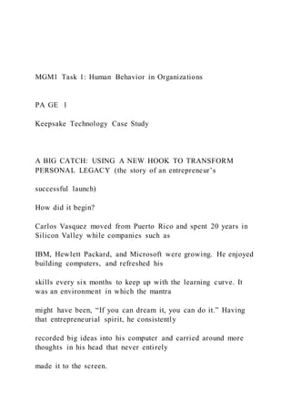 MGM1 Task 1: Human Behavior in Organizations
PA GE 1
Keepsake Technology Case Study
A BIG CATCH: USING A NEW HOOK TO TRANSFORM
PERSONAL LEGACY (the story of an entrepreneur’s
successful launch)
How did it begin?
Carlos Vasquez moved from Puerto Rico and spent 20 years in
Silicon Valley while companies such as
IBM, Hewlett Packard, and Microsoft were growing. He enjoyed
building computers, and refreshed his
skills every six months to keep up with the learning curve. It
was an environment in which the mantra
might have been, “If you can dream it, you can do it.” Having
that entrepreneurial spirit, he consistently
recorded big ideas into his computer and carried around more
thoughts in his head that never entirely
made it to the screen.
 