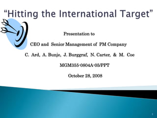 “Hitting the International Target”  1  Presentation to  CEO and  Senior Management of  PM Company   C.  Ard,  A. Bunje,  J. Burggraf,  N. Carter,  &  M.  Coe           MGM355-0804A-05/PPT            October 28, 2008 