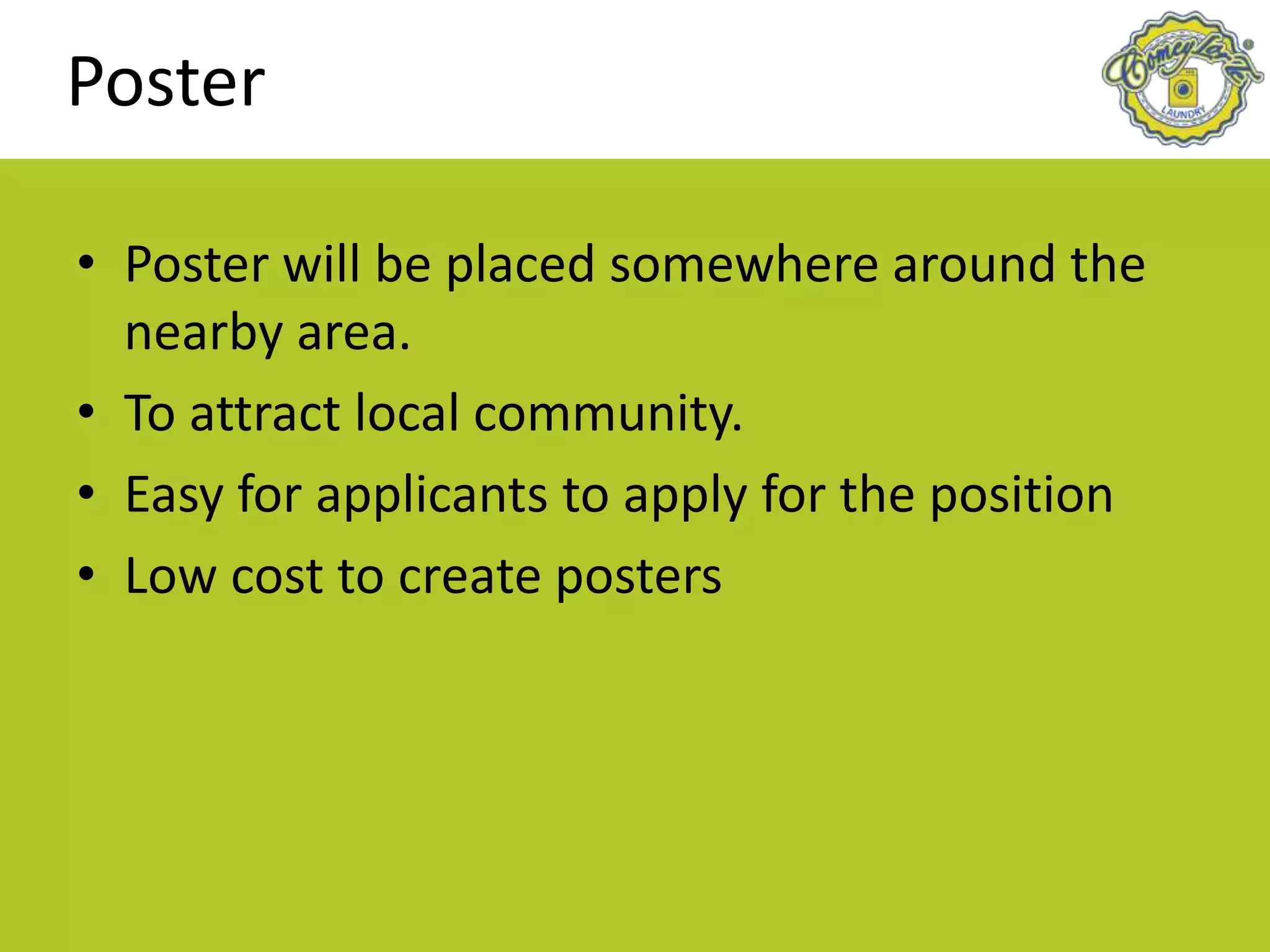 Poster
• Poster will be placed somewhere around the
nearby area.
• To attract local community.
• Easy for applicants to apply for the position
• Low cost to create posters
 