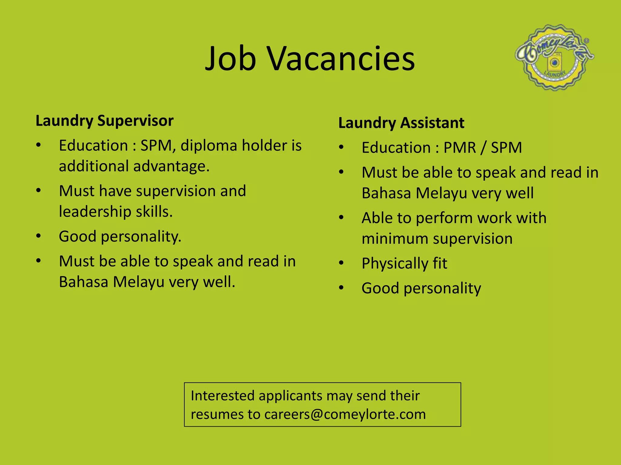 Laundry Supervisor
• Education : SPM, diploma holder is
additional advantage.
• Must have supervision and
leadership skills.
• Good personality.
• Must be able to speak and read in
Bahasa Melayu very well.
Job Vacancies
Laundry Assistant
• Education : PMR / SPM
• Must be able to speak and read in
Bahasa Melayu very well
• Able to perform work with
minimum supervision
• Physically fit
• Good personality
Interested applicants may send their
resumes to careers@comeylorte.com
 
