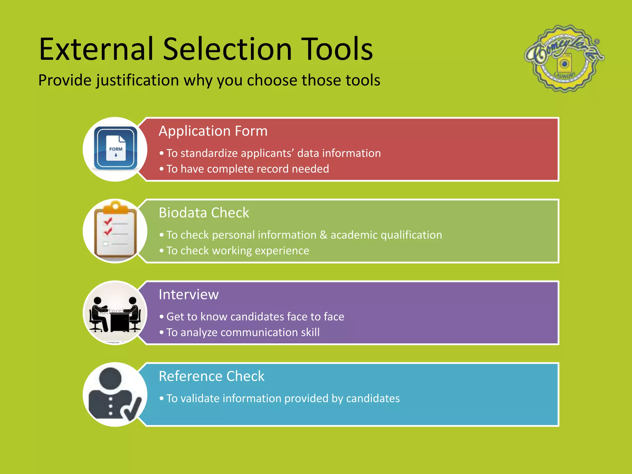 External Selection Tools
Provide justification why you choose those tools
Application Form
•To standardize applicants’ data information
•To have complete record needed
Biodata Check
•To check personal information & academic qualification
•To check working experience
Interview
•Get to know candidates face to face
•To analyze communication skill
Reference Check
•To validate information provided by candidates
 
