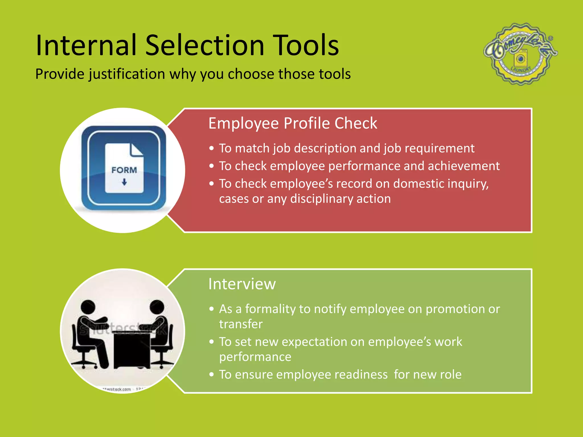 Internal Selection Tools
Provide justification why you choose those tools
Employee Profile Check
• To match job description and job requirement
• To check employee performance and achievement
• To check employee’s record on domestic inquiry,
cases or any disciplinary action
Interview
• As a formality to notify employee on promotion or
transfer
• To set new expectation on employee’s work
performance
• To ensure employee readiness for new role
 