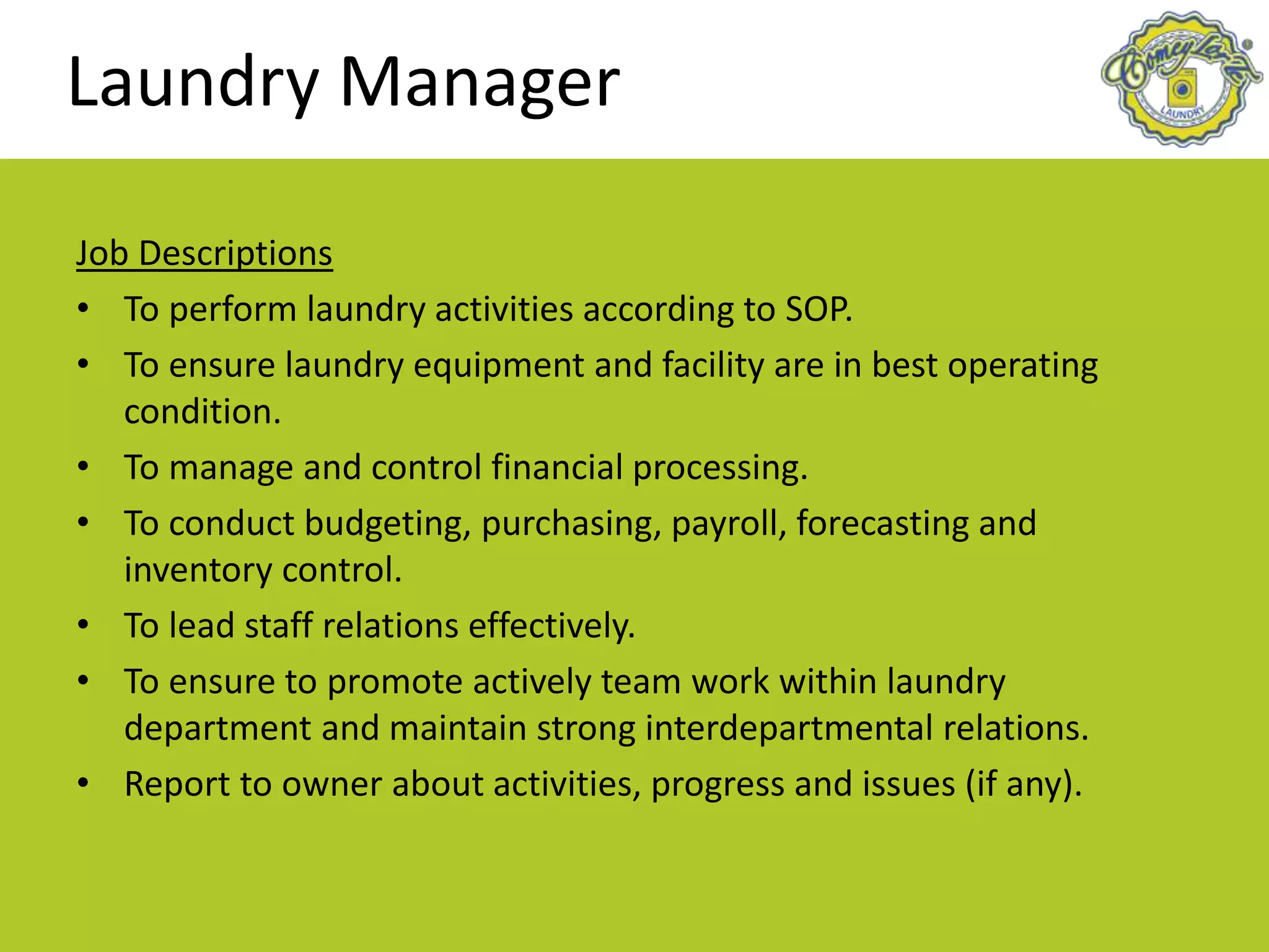 Laundry Manager
Job Descriptions
• To perform laundry activities according to SOP.
• To ensure laundry equipment and facility are in best operating
condition.
• To manage and control financial processing.
• To conduct budgeting, purchasing, payroll, forecasting and
inventory control.
• To lead staff relations effectively.
• To ensure to promote actively team work within laundry
department and maintain strong interdepartmental relations.
• Report to owner about activities, progress and issues (if any).
 