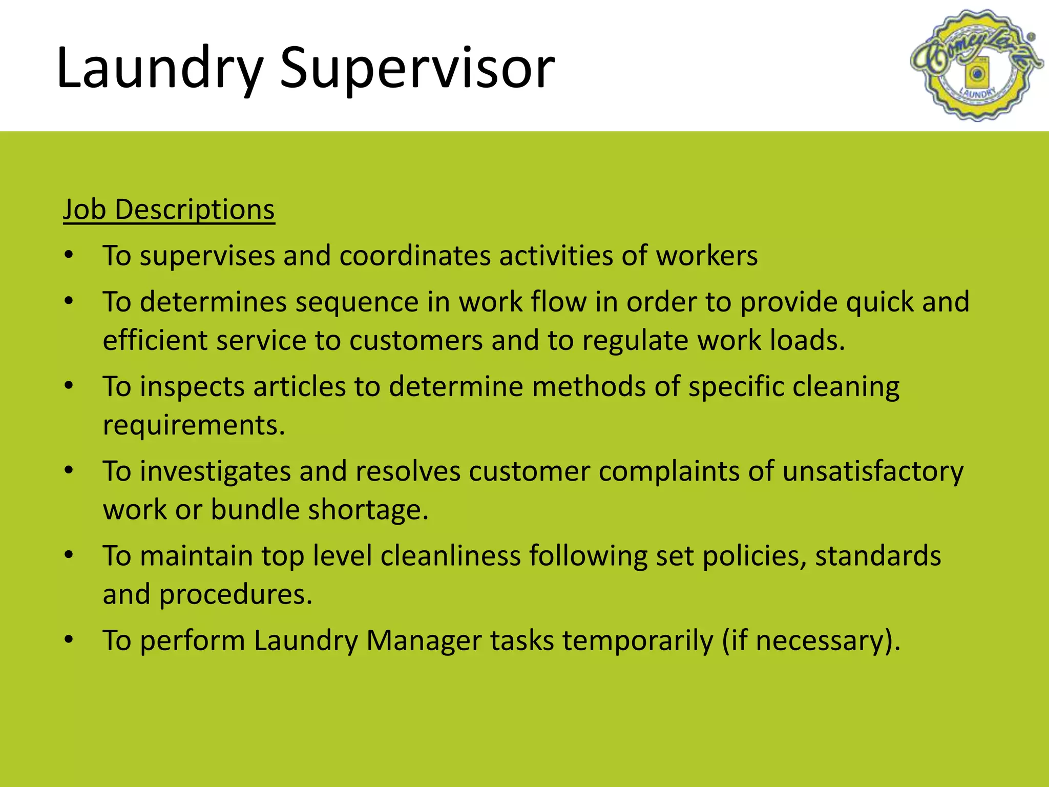 Laundry Supervisor
Job Descriptions
• To supervises and coordinates activities of workers
• To determines sequence in work flow in order to provide quick and
efficient service to customers and to regulate work loads.
• To inspects articles to determine methods of specific cleaning
requirements.
• To investigates and resolves customer complaints of unsatisfactory
work or bundle shortage.
• To maintain top level cleanliness following set policies, standards
and procedures.
• To perform Laundry Manager tasks temporarily (if necessary).
 