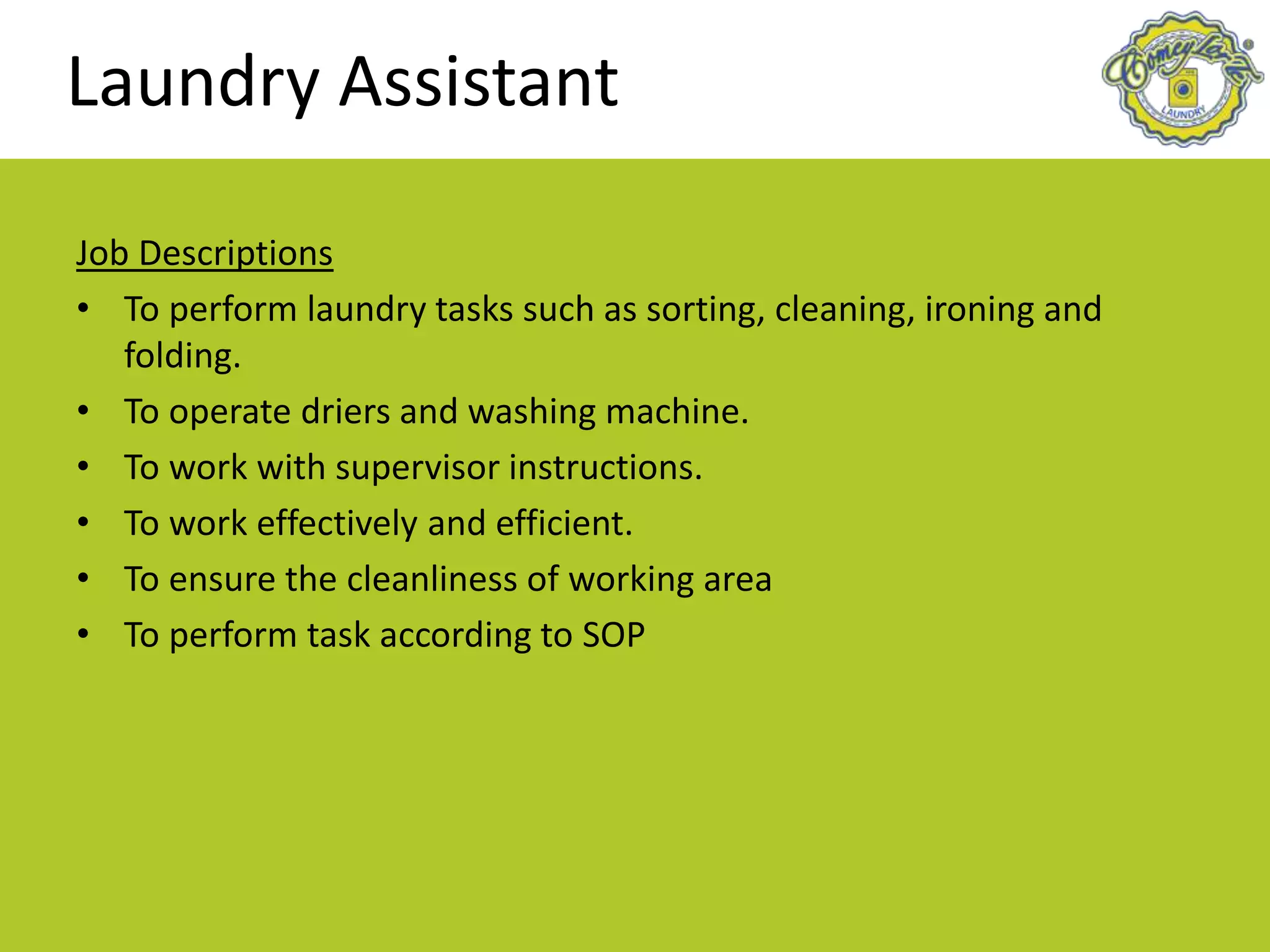Laundry Assistant
Job Descriptions
• To perform laundry tasks such as sorting, cleaning, ironing and
folding.
• To operate driers and washing machine.
• To work with supervisor instructions.
• To work effectively and efficient.
• To ensure the cleanliness of working area
• To perform task according to SOP
 