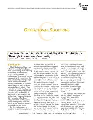 OPERATIONAL SOLUTIONS

                                                    C
 Increase Patient Satisfaction and Physician Productivity
 Through Access and Continuity
 By Rick E. Weymier, MBA, FACMPE and Mark Murray, MD, MPA



Introduction                               to operate under a system that is            two factors will almost guarantee a
                                           consistent with the requirements and         solid patient base contributing to the
     Much like the rest of the service
                                           expectations of its customers. The           viability of the business. It is a myth to
industry sector in the United States,
                                           number one factor that contributes to        assume that patients do not care about
health care is coming under increasing
                                           high patient satisfaction is “access” to     from whom they get their health care
pressure to be more consumer-
                                           the provider of their choice at a time       services. Clinical capabilities are often
focused. The demands and
                                           and manner that is convenient for that       assumed to be a given and fall far
requirements of the consumer continue
                                           patient. Access also is the key driver in    down the list of satisfiers when
to accelerate as the perception of the
                                           retaining and attracting the practice’s      compared to other interaction factors.
health care industry as being exempt
                                           patient base, which ties directly into       Patients place a high value on the
from a consumer-driven focus
                                           the practice’s ability to capture            development of a strong relationship
diminishes. Consumers are beginning
                                           sufficient revenues to ensure financial      with their provider of choice.
to view health care services like any
                                           viability. Access not only encompasses       Continuity is critical to both the
other type of service industry. They
                                           the traditional face-to-face visit, but      patient and the practice, and is
want what they want, when they want
                                           also includes access to information,         becoming a quantifiable indicator of
it, and they expect to collaborate and
                                           results, medical records, medications,       quality.
sometimes direct their provider in
                                           educational material and non-                     The traditional physician practice
determining the level of service and
                                           physician staff in a hassle-free manner.     sets the “rules of engagement” in
satisfaction at a price that they deem
                                                Improving access in of itself is not    terms of hours of operation,
offers substantial value. This is
                                           enough to ensure success. Access             scheduling parameters,
congruent with the health insurance
                                           needs to be coupled with “continuity.”       communication channels and service
industry moving from a restrictive
                                           Optimal continuity is the ability of a       delivery options. “Rules of
delivery system to one that allows for
                                           practice to create a process that allows     engagement” is a military term, and if
greater flexibility and choice.
                                           the patient to see the provider of           you were to poll the typical patient,
     For a physician practice to
                                           choice nearly 100 percent of the time.       they would indeed describe their quest
succeed in this environment, it needs
                                           A practice’s ability to focus on these       for health care services as a battle.

               PERFORMANCE   AND   PRACTICES   OF   SUCCESSFUL MEDICAL GROUPS: 2001 REPORT BASED   ON   2000 DATA             41
 