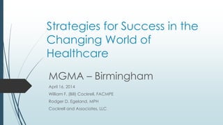 Strategies for Success in the
Changing World of
Healthcare
MGMA – Birmingham
April 16, 2014
William F. (Bill) Cockrell, FACMPE
Rodger D. Egeland, MPH
Cockrell and Associates, LLC
 
