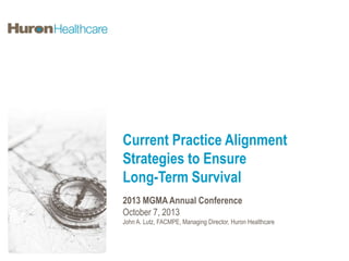 Current Practice Alignment
Strategies to Ensure
Long-Term Survival
2013 MGMA Annual Conference
October 7, 2013
John A. Lutz, FACMPE, Managing Director, Huron Healthcare

 