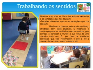 Trabalhando os sentidos
Objetivo: -perceber as diferentes texturas existentes
e as sensações que nos causam;
-Perceber diferentes sons e as sensações que nos
causam;
Realizamos durante todo o mês de Março
atividades com estes objetivos. É importante a
criança pequena se familiarizar com os sentidos, pois
começa a perceber o mundo a sua volta de uma
maneira mais rica. É por meio de atividades
sensitivas que eles reconhecem o que é frio e
quente, duro e mole, macio e áspero, etc.
 