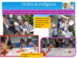 Vivência indígena
Visando uma exploração rica sobre o dia do índio realizamos durante o mês de Abril diversas
atividades mostrando as músicas indígenas, os instrumentos, o cocar, o próprio índio, etc.
Pintamos um índio
e o levamos para
conhecer a nossa
escola, que
delícia!!
Confecção dos cocares e dos
chocalhos
 