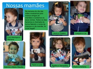 Nossas mamães
Na semana do dia das
mães mostramos para
nossos amigos as
mamães e contamos os
seus nomes. Todos os dias
fazíamos a chamada da
turma falando o nome da
criança e o da mamãe, foi
muito legal!!
Luíz Henrique e
Mariana
Gabriel e Maria Claudia
Tiemi e Leda
Laura e Chaieni Joaquim e Lia
Pedro e Adriana
Agatha e Samantha
 