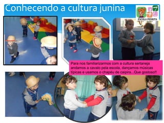 Conhecendo a cultura junina
Para nos familiarizarmos com a cultura sertaneja
andamos a cavalo pela escola, dançamos músicas
típicas e usamos o chapéu de caipira...Que gostoso!!
 