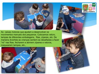 As caixas motoras que ajudam a desenvolver os
movimentos manuais dos pequenos. Colocamos velcro,
tampas de diferentes embalagens, fitas, zíperes, etc. De
maneira divertida as crianças sentem-se desafiadas a fazer
“nó” nas fitas, fecharem e abrirem zíperes e velcros,
rosquearem tampas, etc.,
 