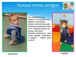 Nossos novos amigos
Guilherme Isadora
Nos despedimos do
Joaquim, do Gabriel e da
Ágatha, os primeiros
sempre encontramos pela
escola pois passaram para
o G1. A Ágatha mudou de
escola, que pena!
Também recebemos dois
novos amigos: Guilherme
e Isadora – Sejam bem
vindos!!
 