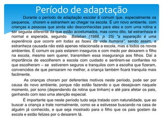 Durante o período de adaptação escolar é comum que, especialmente os
pequenos, chorem e estranhem ao chegar na escola. É um novo ambiente, com
crianças e pessoas que ainda são desconhecidas para eles e com uma rotina a
ser seguida diferente da que estão acostumados, mas como dito, tal estranheza é
normal e esperada, segundo Balaban (1988, p. 25) “a separação é uma
experiência que ocorre em todas as fases da vida humana”, sendo assim, a
estranheza causada não está apenas relacionada a escola, mas a todos os novos
ambientes. É comum os pais estarem inseguros e com medo por deixarem o filho
na escola, mesmo sem querer, transmitem essa insegurança aos filhos. Daí a
importância de escolherem a escola com cuidado e sentirem-se confiantes no
que escolheram – se estiverem seguros e tranquilos com a escolha que fizeram,
convencidos de que pensaram no melhor, a criança também ficará tranquila mais
facilmente.
As crianças choram por deferentes motivos neste período, pode ser por
causa do novo ambiente, porque não estão fazendo o que desejavam naquele
momento, por sono (dependendo da rotina que tinham) e até para afetar os pais,
ganhando com isso uma atenção especial.
É importante que neste período tudo seja tratado com naturalidade, que ao
buscar a criança a trate normalmente, como se a estivesse buscando na casa de
alguém já conhecido, e que seja mostrado para o filho que os pais gostam da
escola e estão felizes por o deixarem lá.
Período de adaptação
 