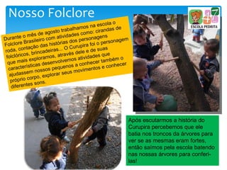 Nosso Folclore
Após escutarmos a história do
Curupira percebemos que ele
batia nos troncos da árvores para
ver se as mesmas eram fortes,
então saímos pela escola batendo
nas nossas árvores para conferi-
las!
 