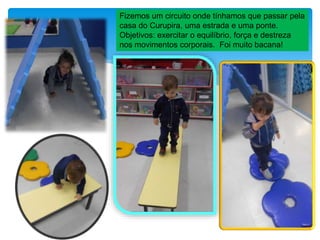 Fizemos um circuito onde tínhamos que passar pela
casa do Curupira, uma estrada e uma ponte.
Objetivos: exercitar o equilíbrio, força e destreza
nos movimentos corporais. Foi muito bacana!
 