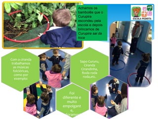 Achamos os
bambolês que o
Curupira
escondeu pela
escola e depois
brincamos de
Curupira sai da
toca
Com a ciranda
trabalhamos
as músicas
folclóricas,
como por
exemplo:
Sapo Cururu,
Ciranda
Cirandinha,
Roda roda
roda,etc.
Foi
diferente e
muito
empolgant
e,
adoramos!
 