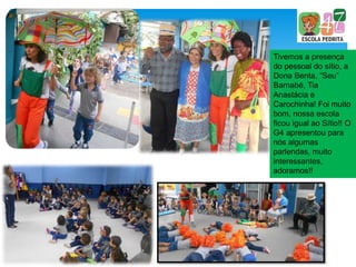 Tivemos a presença
do pessoal do sítio, a
Dona Benta, “Seu”
Barnabé, Tia
Anastácia e
Carochinha! Foi muito
bom, nossa escola
ficou igual ao Sítio!! O
G4 apresentou para
nós algumas
parlendas, muito
interessantes,
adoramos!!
 