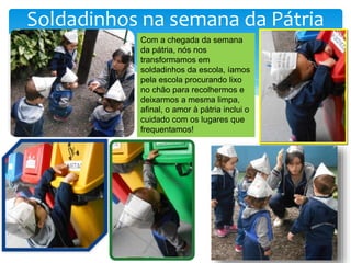 Soldadinhos na semana da Pátria
Com a chegada da semana
da pátria, nós nos
transformamos em
soldadinhos da escola, íamos
pela escola procurando lixo
no chão para recolhermos e
deixarmos a mesma limpa,
afinal, o amor à pátria inclui o
cuidado com os lugares que
frequentamos!
 
