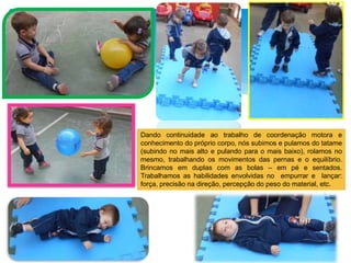 Dando continuidade ao trabalho de coordenação motora e
conhecimento do próprio corpo, nós subimos e pulamos do tatame
(subindo no mais alto e pulando para o mais baixo), rolamos no
mesmo, trabalhando os movimentos das pernas e o equilíbrio.
Brincamos em duplas com as bolas – em pé e sentados.
Trabalhamos as habilidades envolvidas no empurrar e lançar:
força, precisão na direção, percepção do peso do material, etc.
 