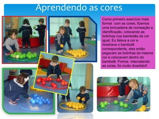 Aprendendo as cores
Como primeiro exercício mais
formal com as cores, fizemos
uma brincadeira de nomeação e
identificação, colocando as
bolinhas nos bambolês de cor
igual. Eu falava a cor e
mostrava o bambolê
correspondente, eles então
pegavam as bolinhas da mesma
cor e colocavam dentro do
bambolê. Fomos intercalando
as cores, foi muito divertido!!
 