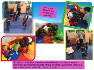 Brincamos de estátua, mas de maneira diferente, enquanto a música
tocava nós dançávamos, quando parava a música eu propunha uma cor e
eles tinham que encontrar algo da cor proposta.
 