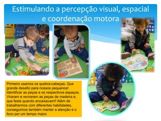 Estimulando a percepção visual, espacial
e coordenação motora
Primeiro usamos os quebra-cabeças. Que
grande desafio para nossos pequenos!
Identificar as peças e os respectivos espaços.
Viraram e reviraram as peças de madeira e,
que festa quando encaixavam!! Além de
trabalharmos com diferentes habilidades,
conseguimos também manter a atenção e o
foco por um tempo maior.
 