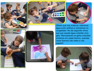 Olhem que rica vivência: colorimos
água (com anilina) e colocamos no
congelador. No dia seguinte vimos
que que aquela água colorida virou
gelo. Manuseando os gelos coloridos
pintamos em papel branco, quantas
cores fizemos nas mãos e nos
papéis!!.
 