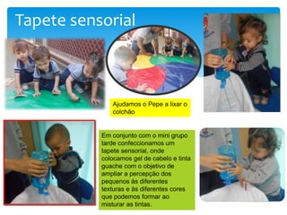 Tapete sensorial
Em conjunto com o mini grupo
tarde confeccionamos um
tapete sensorial, onde
colocamos gel de cabelo e tinta
guache com o objetivo de
ampliar a percepção dos
pequenos às diferentes
texturas e às diferentes cores
que podemos formar ao
misturar as tintas.
Ajudamos o Pepe a lixar o
colchão
 